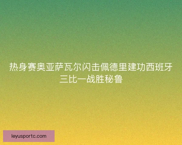 热身赛奥亚萨瓦尔闪击佩德里建功西班牙三比一战胜秘鲁 热身赛奥亚萨瓦尔闪击佩德里建功西班牙三比一战胜秘鲁