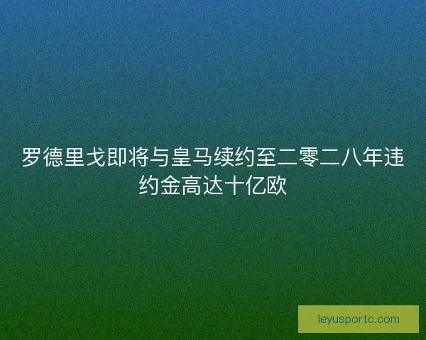 罗德里戈即将与皇马续约至二零二八年违约金高达十亿欧 罗德里戈即将与皇马续约至二零二八年违约金高达十亿欧