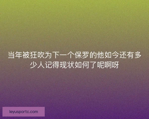 当年被狂吹为下一个保罗的他如今还有多少人记得现状如何了呢啊呀 当年被狂吹为下一个保罗的他如今还有多少人记得现状如何了呢啊呀