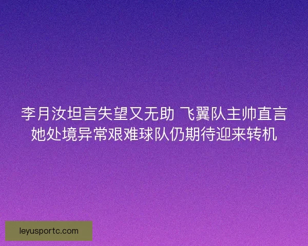 李月汝坦言失望又无助 飞翼队主帅直言她处境异常艰难球队仍期待迎来转机