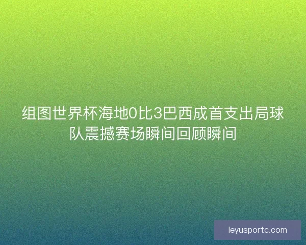 组图世界杯海地0比3巴西成首支出局球队震撼赛场瞬间回顾瞬间