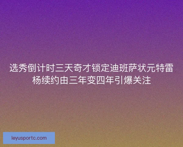 选秀倒计时三天奇才锁定迪班萨状元特雷杨续约由三年变四年引爆关注